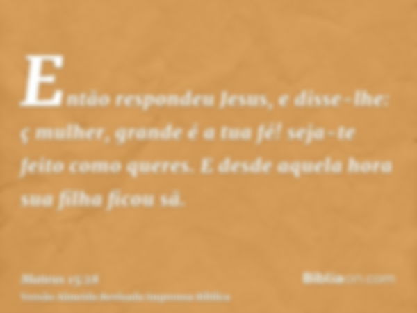 Então respondeu Jesus, e disse-lhe: ç mulher, grande é a tua fé! seja-te feito como queres. E desde aquela hora sua filha ficou sã.