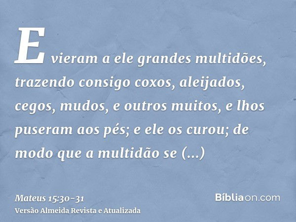 E vieram a ele grandes multidões, trazendo consigo coxos, aleijados, cegos, mudos, e outros muitos, e lhos puseram aos pés; e ele os curou;de modo que a multidã