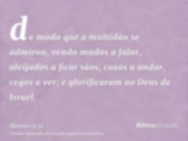 de modo que a multidão se admirou, vendo mudos a falar, aleijados a ficar sãos, coxos a andar, cegos a ver; e glorificaram ao Deus de Israel.