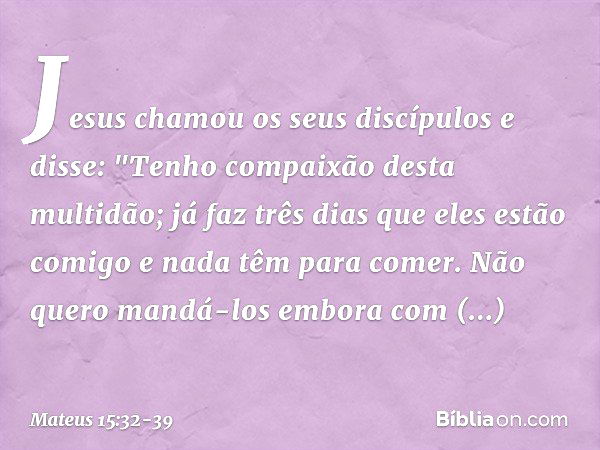 Jesus chamou os seus discípulos e disse: "Tenho compaixão desta multidão; já faz três dias que eles estão comigo e nada têm para comer. Não quero mandá-los embo