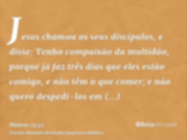 Jesus chamou os seus discípulos, e disse: Tenho compaixão da multidão, porque já faz três dias que eles estão comigo, e não têm o que comer; e não quero despedi