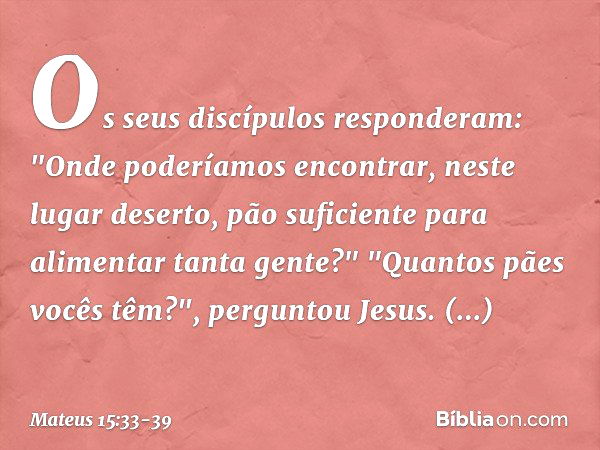 Os seus discípulos responderam: "Onde poderíamos encontrar, neste lugar deserto, pão suficiente para alimentar tanta gente?" "Quantos pães vocês têm?", pergunto