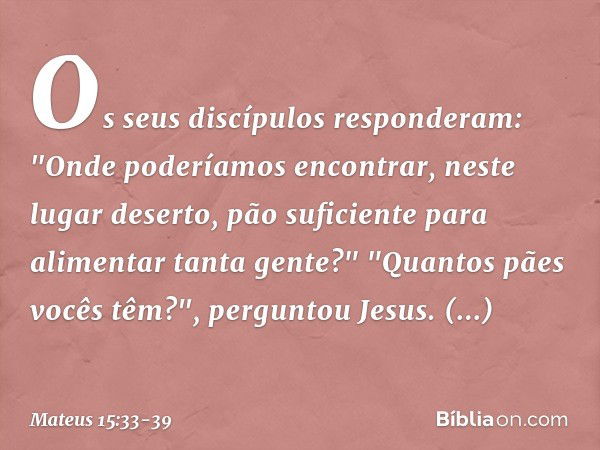 Os seus discípulos responderam: "Onde poderíamos encontrar, neste lugar deserto, pão suficiente para alimentar tanta gente?" "Quantos pães vocês têm?", pergunto