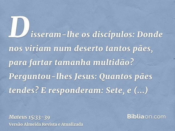 Disseram-lhe os discípulos: Donde nos viriam num deserto tantos pães, para fartar tamanha multidão?Perguntou-lhes Jesus: Quantos pães tendes? E responderam: Set