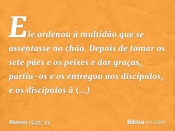 Ele ordenou à multidão que se assentasse no chão. Depois de tomar os sete pães e os peixes e dar graças, partiu-os e os entregou aos discípulos, e os discípulos