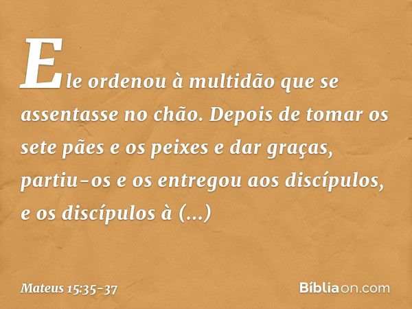 Ele ordenou à multidão que se assentasse no chão. Depois de tomar os sete pães e os peixes e dar graças, partiu-os e os entregou aos discípulos, e os discípulos