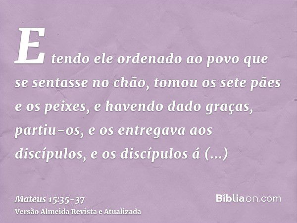 E tendo ele ordenado ao povo que se sentasse no chão,tomou os sete pães e os peixes, e havendo dado graças, partiu-os, e os entregava aos discípulos, e os discí