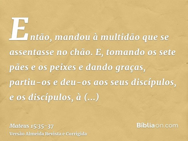 Então, mandou à multidão que se assentasse no chão.E, tomando os sete pães e os peixes e dando graças, partiu-os e deu-os aos seus discípulos, e os discípulos, 