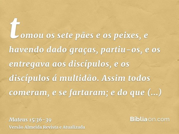 tomou os sete pães e os peixes, e havendo dado graças, partiu-os, e os entregava aos discípulos, e os discípulos á multidão.Assim todos comeram, e se fartaram; 