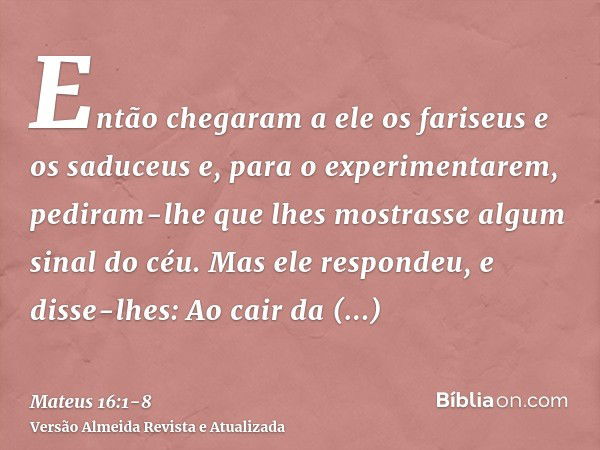 Então chegaram a ele os fariseus e os saduceus e, para o experimentarem, pediram-lhe que lhes mostrasse algum sinal do céu.Mas ele respondeu, e disse-lhes: Ao c