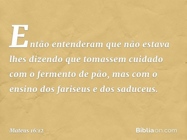 Então entenderam que não estava lhes dizendo que tomassem cuidado com o fermento de pão, mas com o ensino dos fariseus e dos saduceus. -- Mateus 16:12