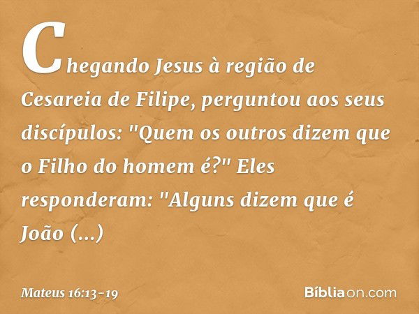 Chegando Jesus à região de Cesareia de Filipe, perguntou aos seus discípulos: "Quem os outros dizem que o Filho do homem é?" Eles responderam: "Alguns dizem que