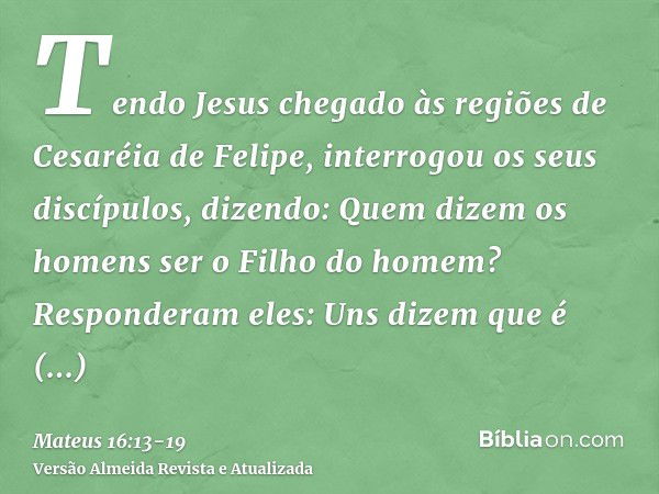 Tendo Jesus chegado às regiões de Cesaréia de Felipe, interrogou os seus discípulos, dizendo: Quem dizem os homens ser o Filho do homem?Responderam eles: Uns di