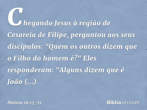 Chegando Jesus à região de Cesareia de Filipe, perguntou aos seus discípulos: "Quem os outros dizem que o Filho do homem é?" Eles responderam: "Alguns dizem que