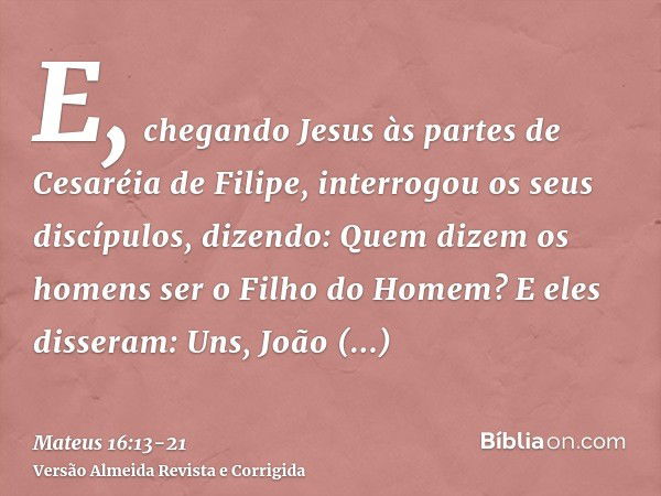 E, chegando Jesus às partes de Cesaréia de Filipe, interrogou os seus discípulos, dizendo: Quem dizem os homens ser o Filho do Homem?E eles disseram: Uns, João 