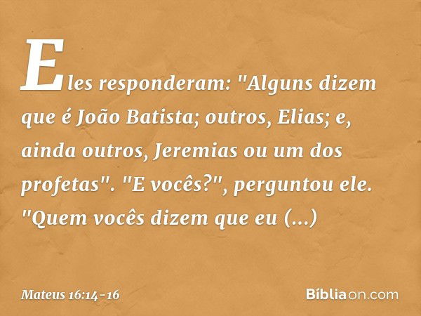 Eles responderam: "Alguns dizem que é João Batista; outros, Elias; e, ainda outros, Jeremias ou um dos profetas". "E vocês?", perguntou ele. "Quem vocês dizem q