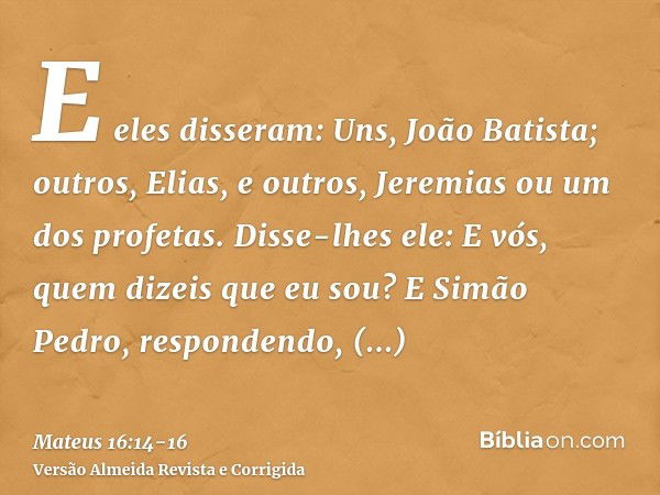 E eles disseram: Uns, João Batista; outros, Elias, e outros, Jeremias ou um dos profetas.Disse-lhes ele: E vós, quem dizeis que eu sou?E Simão Pedro, respondend