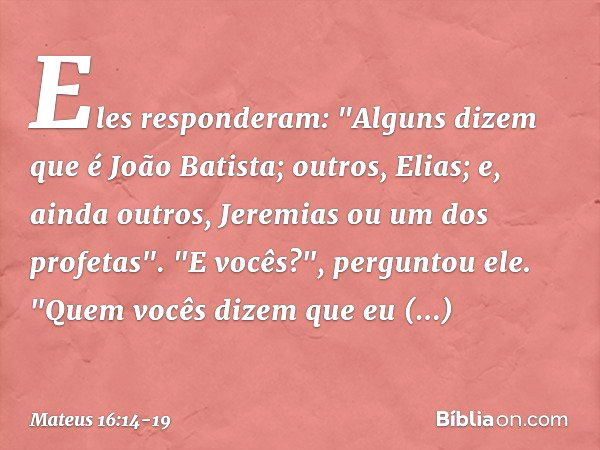 Eles responderam: "Alguns dizem que é João Batista; outros, Elias; e, ainda outros, Jeremias ou um dos profetas". "E vocês?", perguntou ele. "Quem vocês dizem q