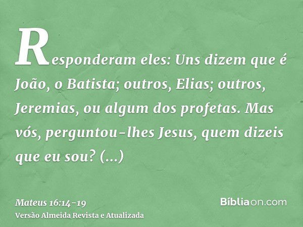 Responderam eles: Uns dizem que é João, o Batista; outros, Elias; outros, Jeremias, ou algum dos profetas.Mas vós, perguntou-lhes Jesus, quem dizeis que eu sou?