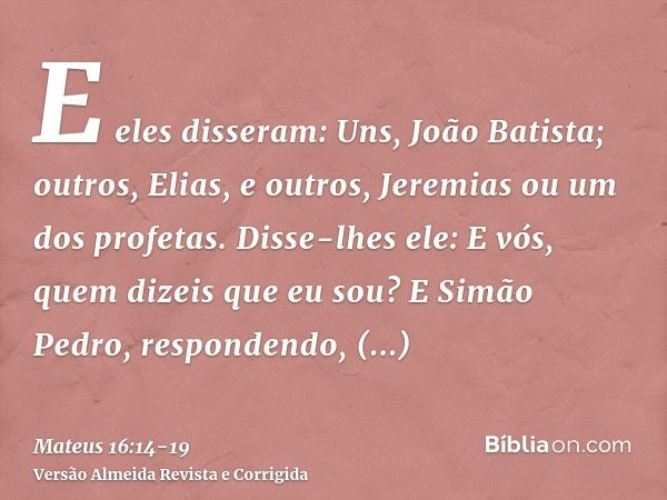 E eles disseram: Uns, João Batista; outros, Elias, e outros, Jeremias ou um dos profetas.Disse-lhes ele: E vós, quem dizeis que eu sou?E Simão Pedro, respondend