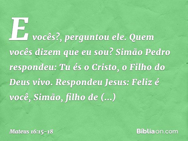 "E vocês?", perguntou ele. "Quem vocês dizem que eu sou?" Simão Pedro respondeu: "Tu és o Cristo, o Filho do Deus vivo". Respondeu Jesus: "Feliz é você, Simão, 