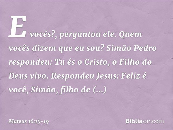 "E vocês?", perguntou ele. "Quem vocês dizem que eu sou?" Simão Pedro respondeu: "Tu és o Cristo, o Filho do Deus vivo". Respondeu Jesus: "Feliz é você, Simão, 