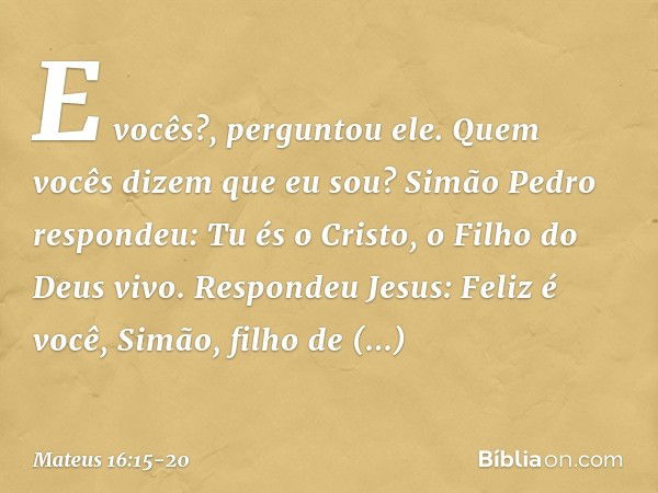 "E vocês?", perguntou ele. "Quem vocês dizem que eu sou?" Simão Pedro respondeu: "Tu és o Cristo, o Filho do Deus vivo". Respondeu Jesus: "Feliz é você, Simão, 