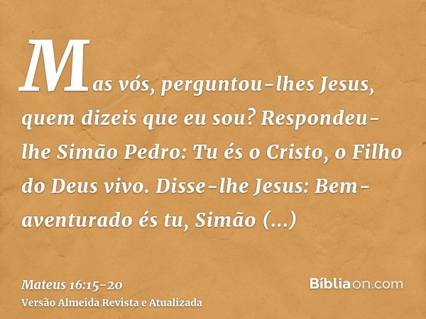 Mas vós, perguntou-lhes Jesus, quem dizeis que eu sou?Respondeu-lhe Simão Pedro: Tu és o Cristo, o Filho do Deus vivo.Disse-lhe Jesus: Bem-aventurado és tu, Sim