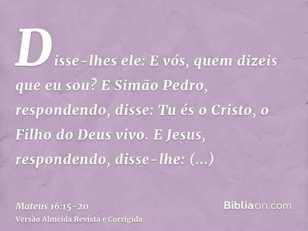 Disse-lhes ele: E vós, quem dizeis que eu sou?E Simão Pedro, respondendo, disse: Tu és o Cristo, o Filho do Deus vivo.E Jesus, respondendo, disse-lhe: Bem-avent