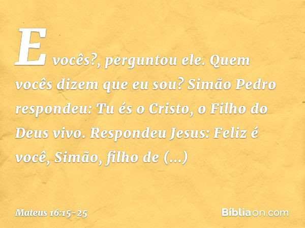 "E vocês?", perguntou ele. "Quem vocês dizem que eu sou?" Simão Pedro respondeu: "Tu és o Cristo, o Filho do Deus vivo". Respondeu Jesus: "Feliz é você, Simão, 