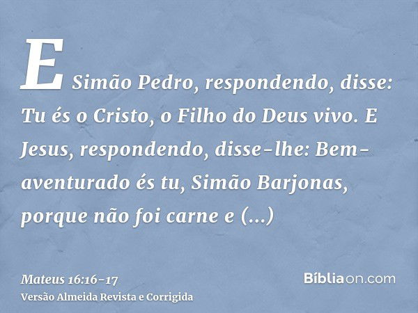 E Simão Pedro, respondendo, disse: Tu és o Cristo, o Filho do Deus vivo.E Jesus, respondendo, disse-lhe: Bem-aventurado és tu, Simão Barjonas, porque não foi ca