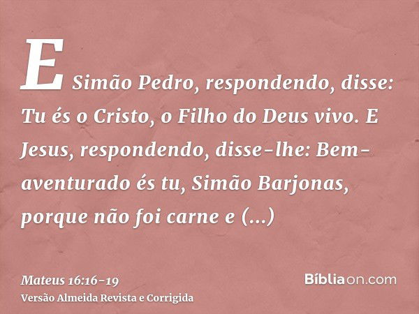 E Simão Pedro, respondendo, disse: Tu és o Cristo, o Filho do Deus vivo.E Jesus, respondendo, disse-lhe: Bem-aventurado és tu, Simão Barjonas, porque não foi ca