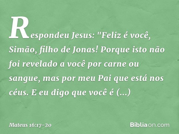 Respondeu Jesus: "Feliz é você, Simão, filho de Jonas! Porque isto não foi revelado a você por carne ou sangue, mas por meu Pai que está nos céus. E eu digo que