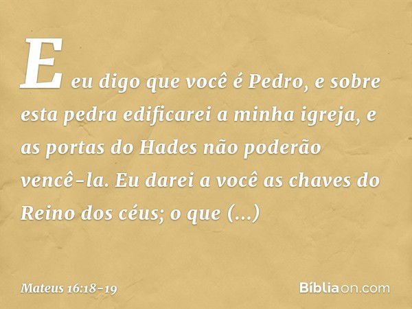 E eu digo que você é Pedro, e sobre esta pedra edificarei a minha igreja, e as portas do Hades não poderão vencê-la. Eu darei a você as chaves do Reino dos céus