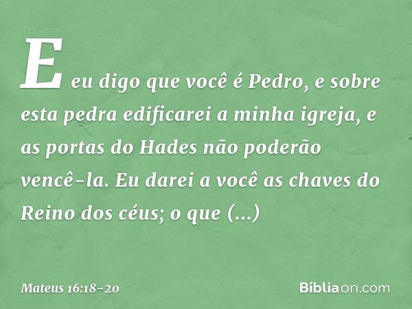 E eu digo que você é Pedro, e sobre esta pedra edificarei a minha igreja, e as portas do Hades não poderão vencê-la. Eu darei a você as chaves do Reino dos céus