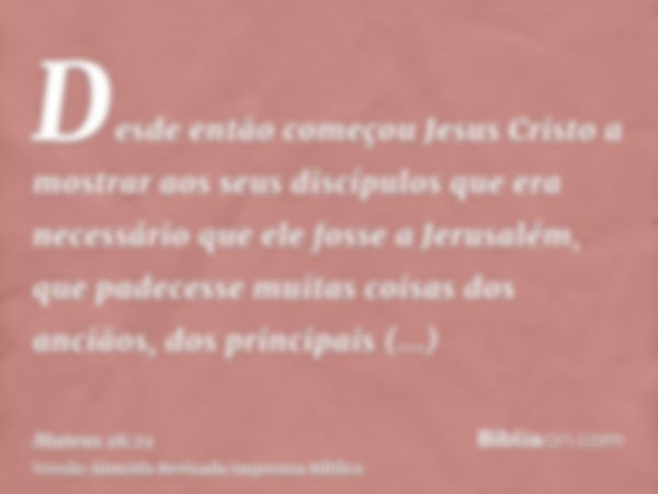 Desde então começou Jesus Cristo a mostrar aos seus discípulos que era necessário que ele fosse a Jerusalém, que padecesse muitas coisas dos anciãos, dos princi