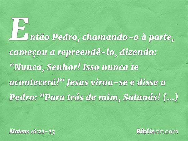 Então Pedro, chamando-o à parte, começou a repreendê-lo, dizendo: "Nunca, Senhor! Isso nunca te acontecerá!" Jesus virou-se e disse a Pedro: "Para trás de mim, 