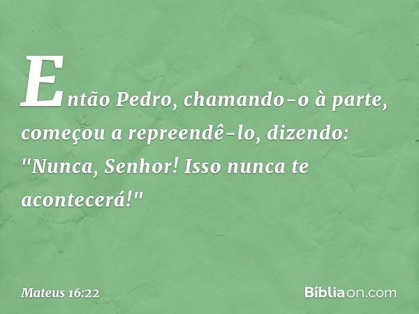 Então Pedro, chamando-o à parte, começou a repreendê-lo, dizendo: "Nunca, Senhor! Isso nunca te acontecerá!" -- Mateus 16:22