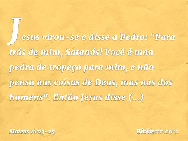 Jesus virou-se e disse a Pedro: "Para trás de mim, Satanás! Você é uma pedra de tropeço para mim, e não pensa nas coisas de Deus, mas nas dos homens". Então Jes