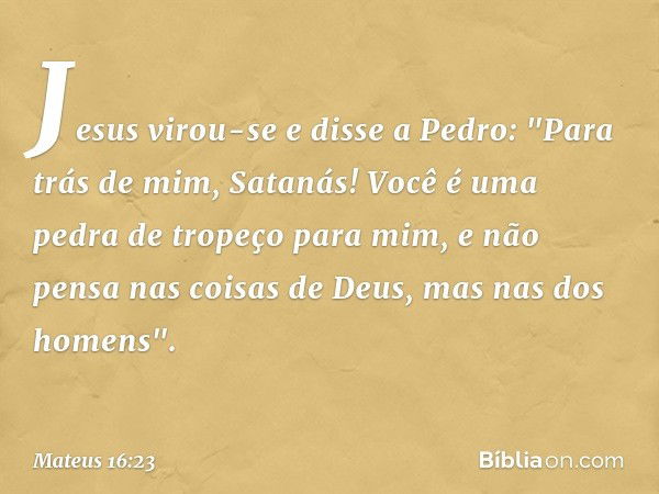 Jesus virou-se e disse a Pedro: "Para trás de mim, Satanás! Você é uma pedra de tropeço para mim, e não pensa nas coisas de Deus, mas nas dos homens". -- Mateus