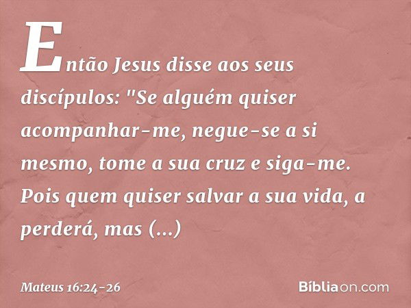 Então Jesus disse aos seus discípulos: "Se alguém quiser acompanhar-me, negue-se a si mesmo, tome a sua cruz e siga-me. Pois quem quiser salvar a sua vida, a pe