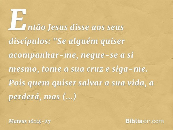 Então Jesus disse aos seus discípulos: "Se alguém quiser acompanhar-me, negue-se a si mesmo, tome a sua cruz e siga-me. Pois quem quiser salvar a sua vida, a pe