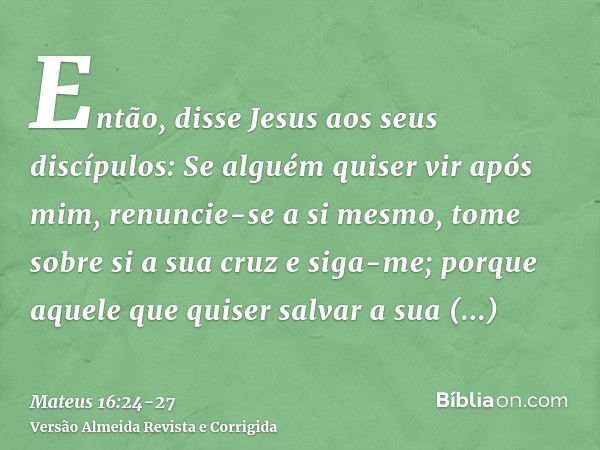 Então, disse Jesus aos seus discípulos: Se alguém quiser vir após mim, renuncie-se a si mesmo, tome sobre si a sua cruz e siga-me;porque aquele que quiser salva