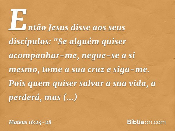 Então Jesus disse aos seus discípulos: "Se alguém quiser acompanhar-me, negue-se a si mesmo, tome a sua cruz e siga-me. Pois quem quiser salvar a sua vida, a pe