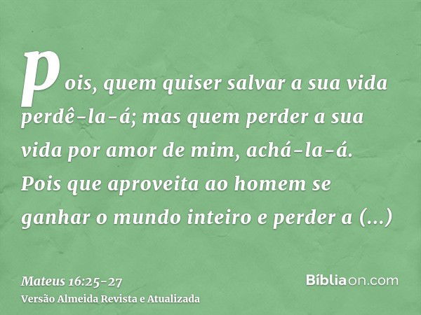 pois, quem quiser salvar a sua vida perdê-la-á; mas quem perder a sua vida por amor de mim, achá-la-á.Pois que aproveita ao homem se ganhar o mundo inteiro e pe