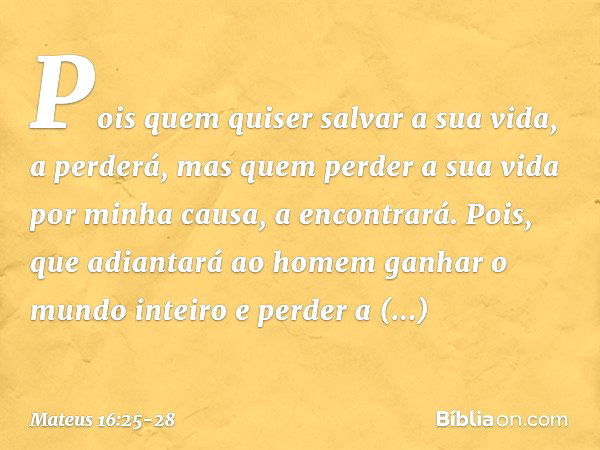 Pois quem quiser salvar a sua vida, a perderá, mas quem perder a sua vida por minha causa, a encontrará. Pois, que adiantará ao homem ganhar o mundo inteiro e p