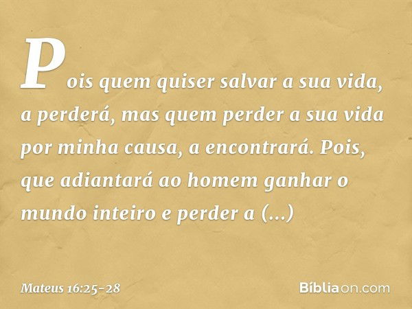 Pois quem quiser salvar a sua vida, a perderá, mas quem perder a sua vida por minha causa, a encontrará. Pois, que adiantará ao homem ganhar o mundo inteiro e p