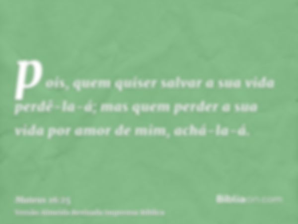 pois, quem quiser salvar a sua vida perdê-la-á; mas quem perder a sua vida por amor de mim, achá-la-á.