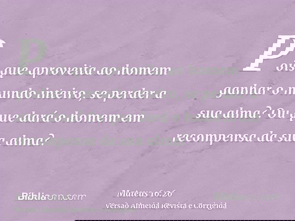 Pois que aproveita ao homem ganhar o mundo inteiro, se perder a sua alma? Ou que dará o homem em recompensa da sua alma?