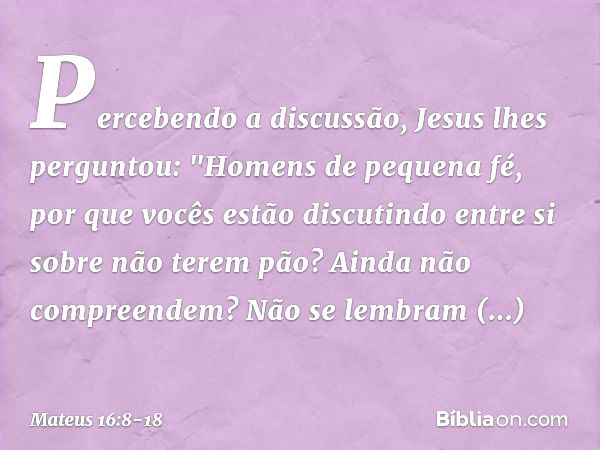 Percebendo a discussão, Jesus lhes perguntou: "Homens de pequena fé, por que vocês estão discutindo entre si sobre não terem pão? Ainda não compreendem? Não se 